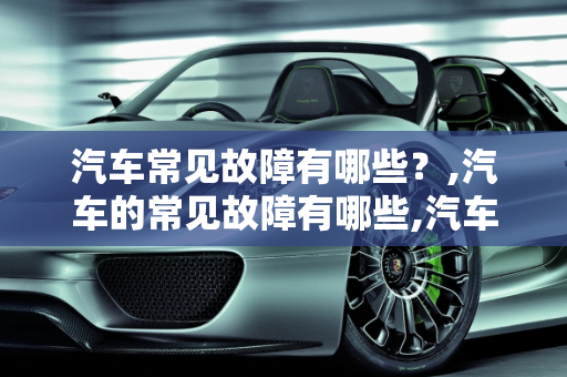 汽车常见故障有哪些？,汽车的常见故障有哪些,汽车的常见故障有哪些
