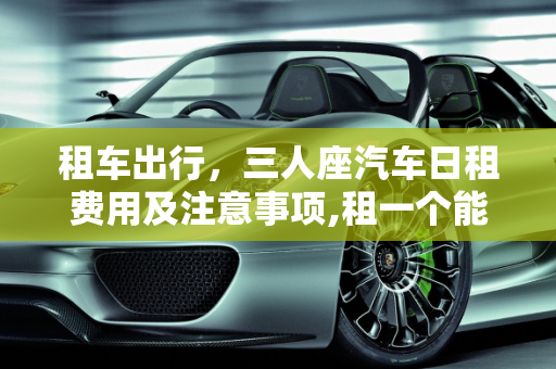租车出行，三人座汽车日租费用及注意事项,租一个能坐三个人的汽车一天花多少钱？需要注意什么