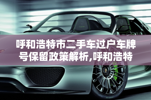 呼和浩特市二手车过户车牌号保留政策解析,呼和浩特市二手车过户可以上原来的车牌号吗