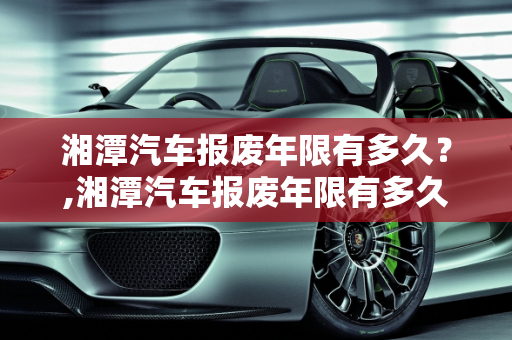 湘潭汽车报废年限有多久？,湘潭汽车报废年限有多久？