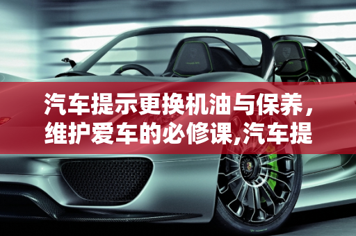 汽车提示更换机油与保养，维护爱车的必修课,汽车提示更换机油是要保养吗,汽车提示需要保养了