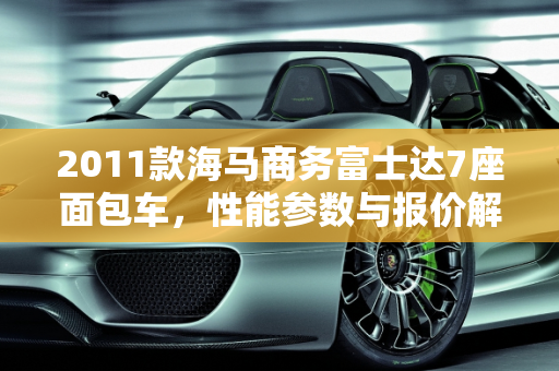 2011款海马商务富士达7座面包车，性能参数与报价解析,2011海马商务富士达7座面包参数，海马面包汽车报价