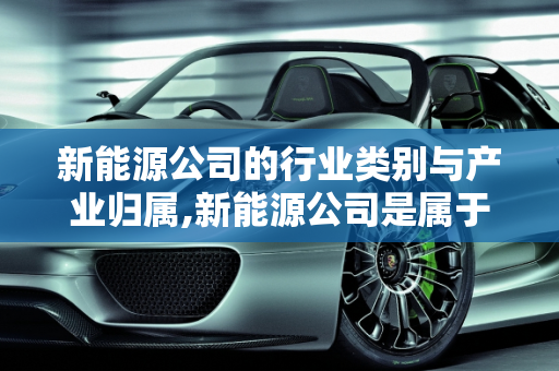 新能源公司的行业类别与产业归属,新能源公司是属于何种行业类别，新能源属于什么产业