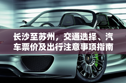 长沙至苏州，交通选择、汽车票价及出行注意事项指南,长沙到苏州的交通选择，汽车票价及注意事项