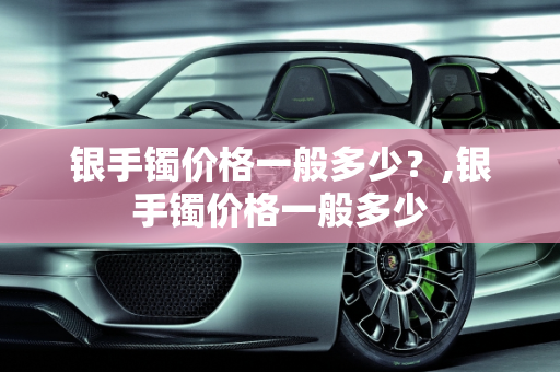 银手镯价格一般多少？,银手镯价格一般多少