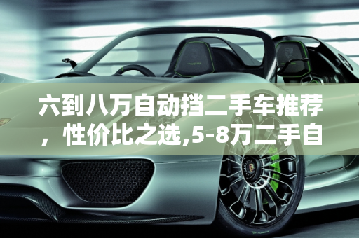 六到八万自动挡二手车推荐，性价比之选,5-8万二手自动挡车推荐，六到八万自动挡二手车推荐