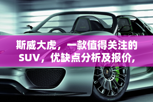 斯威大虎，一款值得关注的SUV，优缺点分析及报价,斯威大虎的优缺点，斯威汽车报价