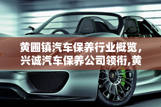 黄圃镇汽车保养行业概览，兴诚汽车保养公司领衔,黄圃镇有那几家公司，兴诚汽车保养