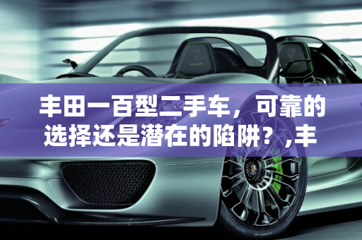 丰田一百型二手车，可靠的选择还是潜在的陷阱？,丰田一百型二手车，可靠的选择还是潜在的陷阱？