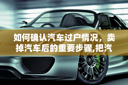 如何确认汽车过户情况，卖掉汽车后的重要步骤,把汽车卖了之后怎么查阅这辆车有没有过户
