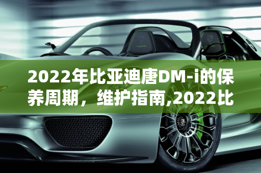 2022年比亚迪唐DM-i的保养周期，维护指南,2022比亚迪唐dmi保养周期
