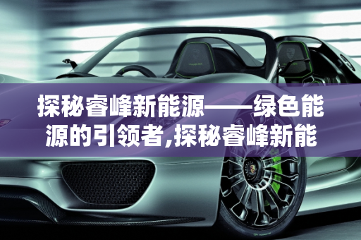 探秘睿峰新能源——绿色能源的引领者,探秘睿峰新能源——绿色能源的引领者