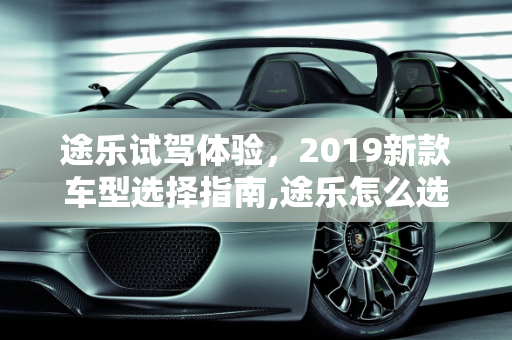 途乐试驾体验，2019新款车型选择指南,途乐怎么选，试驾途乐2019新款车型
