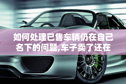 如何处理已售车辆仍在自己名下的问题,车子卖了还在自己名下怎么处理
