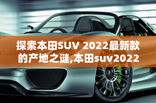 探索本田SUV 2022最新款的产地之谜,本田suv2022最新款哪产的