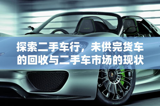 探索二手车行，未供完货车的回收与二手车市场的现状,二手车行收没有供完的货车吗，二手车是不是都有人收过