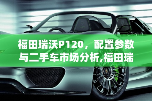 福田瑞沃P120，配置参数与二手车市场分析,福田瑞沃p120配置参数，瑞沃120二手车