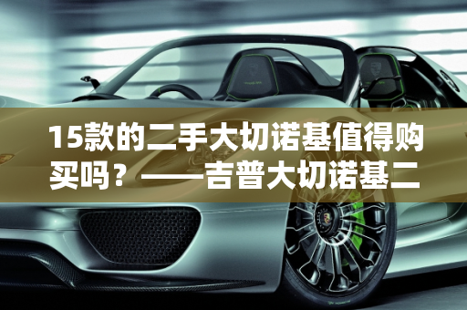 15款的二手大切诺基值得购买吗？——吉普大切诺基二手车优缺点分析,15款的二手大切诺基值得买吗，吉普大切诺基二手车优缺点