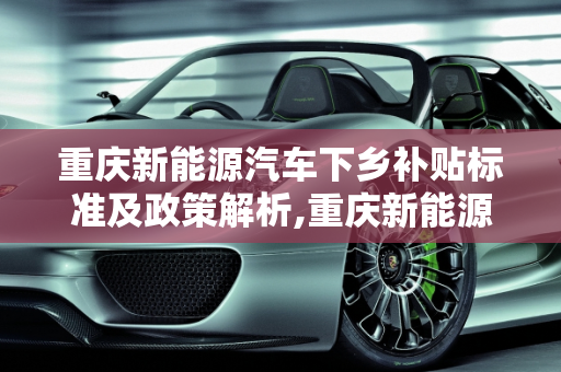 重庆新能源汽车下乡补贴标准及政策解析,重庆新能源汽车下乡补贴标准，重庆新能源汽车