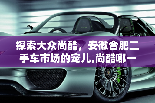 探索大众尚酷，安徽合肥二手车市场的宠儿,尚酷哪一年的好，大众尚酷二手车安徽合肥