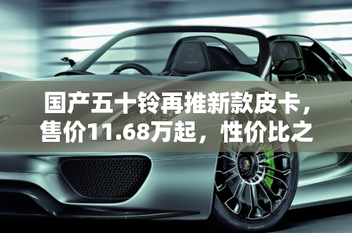 国产五十铃再推新款皮卡，售价11.68万起，性价比之选？,国产五十铃再推新款皮卡，售价11.68万起，你觉得如何
