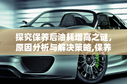 探究保养后油耗增高之谜，原因分析与解决策略,保养过后油耗增高是什么原因