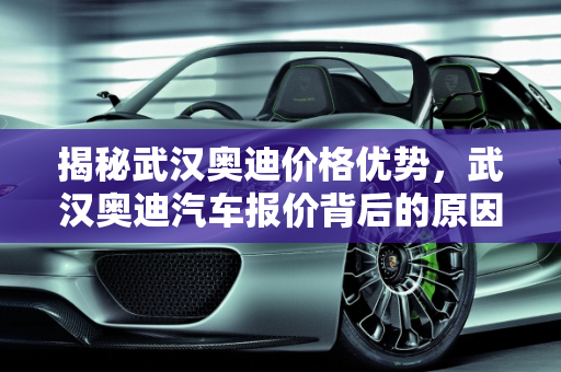揭秘武汉奥迪价格优势，武汉奥迪汽车报价背后的原因,为什么武汉奥迪那么便宜，奥迪武汉汽车报价