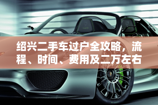 绍兴二手车过户全攻略，流程、时间、费用及二万左右报价指南,绍兴这个二手车怎么过户？需要多久费用多少，绍兴二万左右二手车报价