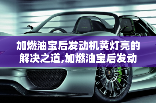 加燃油宝后发动机黄灯亮的解决之道,加燃油宝后发动机黄灯亮怎么消除