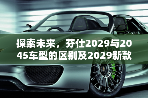 探索未来，芬仕2029与2045车型的区别及2029新款车型亮点,芬仕2029和2045区别，2029新款车型