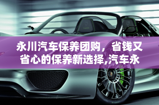 永川汽车保养团购，省钱又省心的保养新选择,汽车永川保养团购,汽车永川保养团购