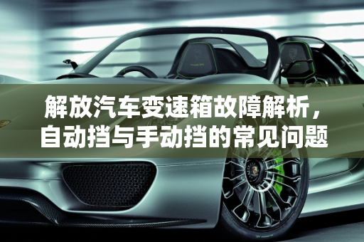 解放汽车变速箱故障解析，自动挡与手动挡的常见问题,解放自动挡变速箱常见故障,解放汽车手动变速器故障