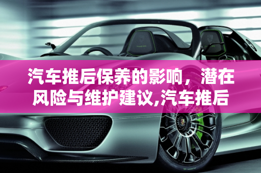 汽车推后保养的影响，潜在风险与维护建议,汽车推后保养有什么影响