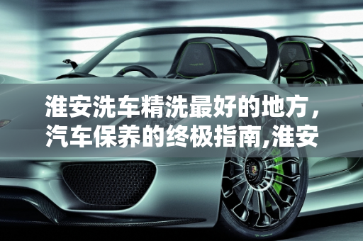 淮安洗车精洗最好的地方，汽车保养的终极指南,淮安洗车精洗最好的地方，淮安汽车保养