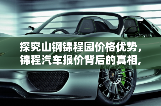 探究山钢锦程园价格优势，锦程汽车报价背后的真相,山钢锦程园为什么这么便宜，锦程汽车报价