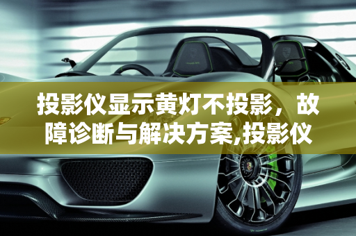 投影仪显示黄灯不投影，故障诊断与解决方案,投影仪显示黄灯不投影