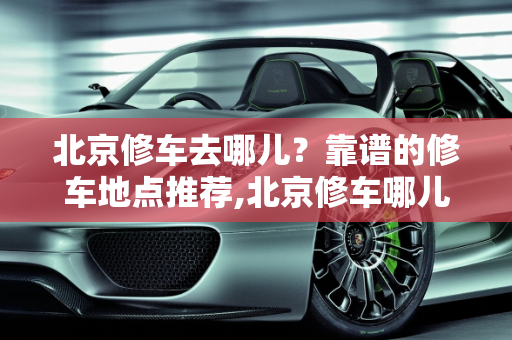北京修车去哪儿？靠谱的修车地点推荐,北京修车哪儿靠谱