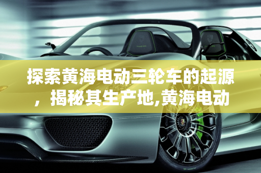 探索黄海电动三轮车的起源，揭秘其生产地,黄海电动三轮车哪里生产的