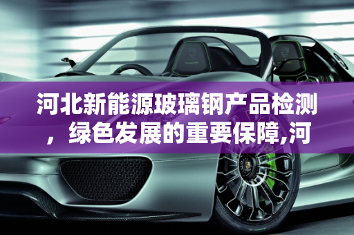河北新能源玻璃钢产品检测，绿色发展的重要保障,河北新能源玻璃钢产品检测，保障绿色发展的重要环节