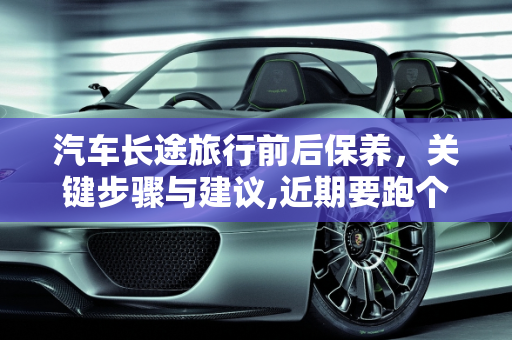 汽车长途旅行前后保养，关键步骤与建议,近期要跑个长途，我是长途之前保养还是之后保养，汽车长途保养