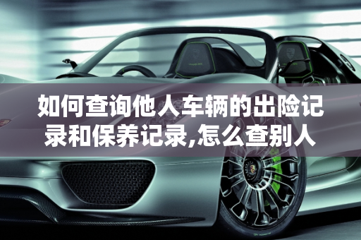 如何查询他人车辆的出险记录和保养记录,怎么查别人车的出险记录，他人汽车保养记录查询