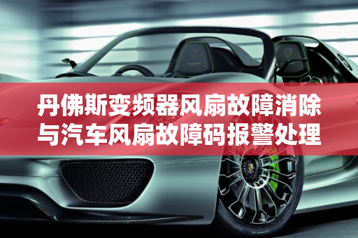 丹佛斯变频器风扇故障消除与汽车风扇故障码报警处理指南,丹佛斯变频器风扇故障怎么消除，汽车风扇故障码报警怎么办