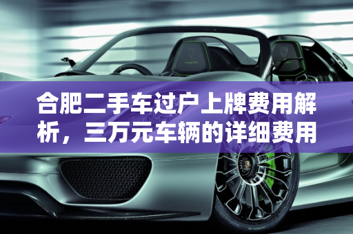合肥二手车过户上牌费用解析，三万元车辆的详细费用清单,合肥二手车过户上牌办下来要多少钱？三万的车