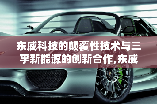 东威科技的颠覆性技术与三孚新能源的创新合作,东威科技有什么颠覆性技术，三孚新能源