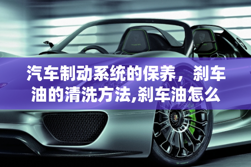 汽车制动系统的保养，刹车油的清洗方法,刹车油怎么清洗方法,汽车制动系的保养