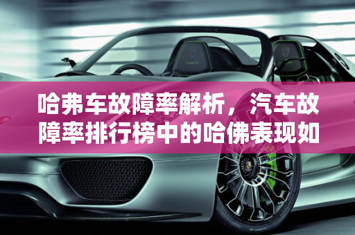 哈弗车故障率解析，汽车故障率排行榜中的哈佛表现如何？,哈弗车故障率怎么样,汽车故障率排行榜哈佛