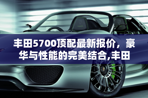 丰田5700顶配最新报价，豪华与性能的完美结合,丰田5700顶配最新报价，丰田5700汽车报价