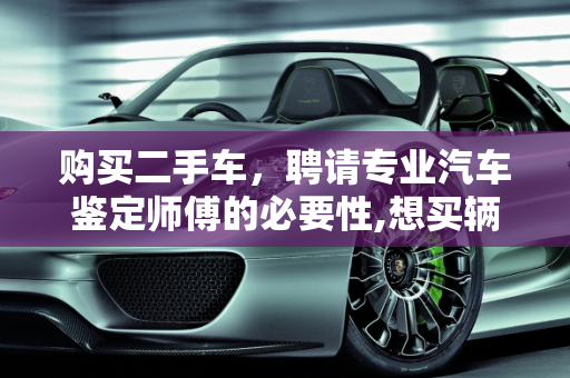 购买二手车，聘请专业汽车鉴定师傅的必要性,想买辆二手车，是不是找个专业的汽车鉴定师傅鉴定鉴定好些