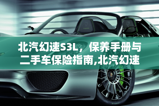 北汽幻速S3L，保养手册与二手车保险指南,北汽幻速s3l保养手册,幻速s3l二手车保险