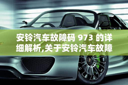 安铃汽车故障码 973 的详细解析,关于安铃汽车故障码 973 的详细解析